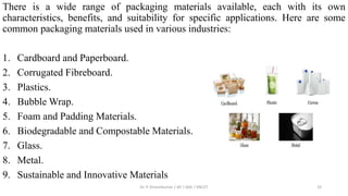There is a wide range of packaging materials available, each with its own
characteristics, benefits, and suitability for specific applications. Here are some
common packaging materials used in various industries:
1. Cardboard and Paperboard.
2. Corrugated Fibreboard.
3. Plastics.
4. Bubble Wrap.
5. Foam and Padding Materials.
6. Biodegradable and Compostable Materials.
7. Glass.
8. Metal.
9. Sustainable and Innovative Materials
Dr. P. Dineshkumar / AP / AGE / KNCET 33
 