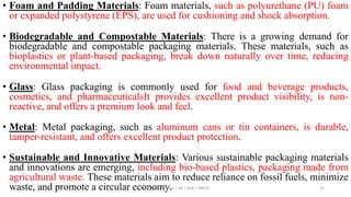 • Foam and Padding Materials: Foam materials, such as polyurethane (PU) foam
or expanded polystyrene (EPS), are used for cushioning and shock absorption.
• Biodegradable and Compostable Materials: There is a growing demand for
biodegradable and compostable packaging materials. These materials, such as
bioplastics or plant-based packaging, break down naturally over time, reducing
environmental impact.
• Glass: Glass packaging is commonly used for food and beverage products,
cosmetics, and pharmaceuticalsIt provides excellent product visibility, is non-
reactive, and offers a premium look and feel.
• Metal: Metal packaging, such as aluminum cans or tin containers, is durable,
tamper-resistant, and offers excellent product protection.
• Sustainable and Innovative Materials: Various sustainable packaging materials
and innovations are emerging, including bio-based plastics, packaging made from
agricultural waste. These materials aim to reduce reliance on fossil fuels, minimize
waste, and promote a circular economy.
Dr. P. Dineshkumar / AP / AGE / KNCET 35
 