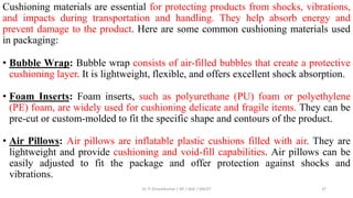 Cushioning materials are essential for protecting products from shocks, vibrations,
and impacts during transportation and handling. They help absorb energy and
prevent damage to the product. Here are some common cushioning materials used
in packaging:
• Bubble Wrap: Bubble wrap consists of air-filled bubbles that create a protective
cushioning layer. It is lightweight, flexible, and offers excellent shock absorption.
• Foam Inserts: Foam inserts, such as polyurethane (PU) foam or polyethylene
(PE) foam, are widely used for cushioning delicate and fragile items. They can be
pre-cut or custom-molded to fit the specific shape and contours of the product.
• Air Pillows: Air pillows are inflatable plastic cushions filled with air. They are
lightweight and provide cushioning and void-fill capabilities. Air pillows can be
easily adjusted to fit the package and offer protection against shocks and
vibrations.
Dr. P. Dineshkumar / AP / AGE / KNCET 37
 