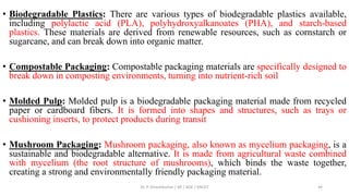 • Biodegradable Plastics: There are various types of biodegradable plastics available,
including polylactic acid (PLA), polyhydroxyalkanoates (PHA), and starch-based
plastics. These materials are derived from renewable resources, such as cornstarch or
sugarcane, and can break down into organic matter.
• Compostable Packaging: Compostable packaging materials are specifically designed to
break down in composting environments, turning into nutrient-rich soil
• Molded Pulp: Molded pulp is a biodegradable packaging material made from recycled
paper or cardboard fibers. It is formed into shapes and structures, such as trays or
cushioning inserts, to protect products during transit
• Mushroom Packaging: Mushroom packaging, also known as mycelium packaging, is a
sustainable and biodegradable alternative. It is made from agricultural waste combined
with mycelium (the root structure of mushrooms), which binds the waste together,
creating a strong and environmentally friendly packaging material.
Dr. P. Dineshkumar / AP / AGE / KNCET 44
 
