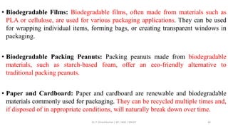 • Biodegradable Films: Biodegradable films, often made from materials such as
PLA or cellulose, are used for various packaging applications. They can be used
for wrapping individual items, forming bags, or creating transparent windows in
packaging.
• Biodegradable Packing Peanuts: Packing peanuts made from biodegradable
materials, such as starch-based foam, offer an eco-friendly alternative to
traditional packing peanuts.
• Paper and Cardboard: Paper and cardboard are renewable and biodegradable
materials commonly used for packaging. They can be recycled multiple times and,
if disposed of in appropriate conditions, will naturally break down over time.
Dr. P. Dineshkumar / AP / AGE / KNCET 46
 