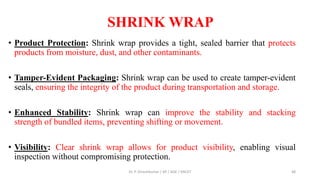 SHRINK WRAP
• Product Protection: Shrink wrap provides a tight, sealed barrier that protects
products from moisture, dust, and other contaminants.
• Tamper-Evident Packaging: Shrink wrap can be used to create tamper-evident
seals, ensuring the integrity of the product during transportation and storage.
• Enhanced Stability: Shrink wrap can improve the stability and stacking
strength of bundled items, preventing shifting or movement.
• Visibility: Clear shrink wrap allows for product visibility, enabling visual
inspection without compromising protection.
Dr. P. Dineshkumar / AP / AGE / KNCET 48
 