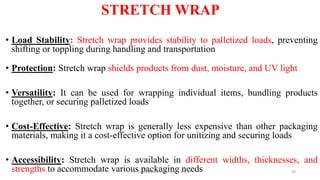 STRETCH WRAP
• Load Stability: Stretch wrap provides stability to palletized loads, preventing
shifting or toppling during handling and transportation
• Protection: Stretch wrap shields products from dust, moisture, and UV light
• Versatility: It can be used for wrapping individual items, bundling products
together, or securing palletized loads
• Cost-Effective: Stretch wrap is generally less expensive than other packaging
materials, making it a cost-effective option for unitizing and securing loads
• Accessibility: Stretch wrap is available in different widths, thicknesses, and
strengths to accommodate various packaging needs
Dr. P. Dineshkumar / AP / AGE / KNCET 49
 