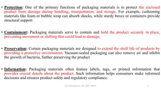 • Protection: One of the primary functions of packaging materials is to protect the enclosed
product from damage during handling, transportation, and storage. For example, cushioning
materials like foam or bubble wrap can absorb shocks, while sturdy boxes or containers provide
structural support
• Containment: Packaging materials serve to contain and hold the product securely in place,
preventing movement or shifting that could lead to damage.
• Preservation: Certain packaging materials are designed to extend the shelf life of products by
providing a protective environment. Vacuum-sealed packaging can also remove air and inhibit
the growth of bacteria, further preserving the product
• Information: Packaging materials often feature labels, tags, or printed information that
provides crucial details about the product. Such information helps consumers make informed
decisions and ensures product safety and regulatory compliance.
Dr. P. Dineshkumar / AP / AGE / KNCET 6
 