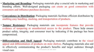 • Marketing and Branding: Packaging materials play a crucial role in marketing and
branding efforts. Well-designed packaging can create an good connection with
consumers and influence purchase decisions.
• Convenience in Distribution: Packaging materials facilitate efficient distribution by
enabling easy handling, stacking, and transportation of products.
• Tamper Resistance: Packaging materials can incorporate features that provide
evidence of tampering or unauthorized access to the product. These help ensure
product safety, integrity, and consumer trust by indicating if the package has been
compromised.
• Differentiation and Shelf Appeal: Packaging materials contribute to the visual
appeal and differentiation of products on store shelves. Packaging materials also aid
in effectively communicating the product's benefits and target audience through
visual cues Dr. P. Dineshkumar / AP / AGE / KNCET 8
 