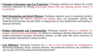 • Consumer Convenience and User Experience: Packaging materials can enhance the overall
consumer experience by offering convenience features like easy opening, portion control, or
reseal ability.
• Shelf Organization and Retail Efficiency: Packaging materials assist in organizing products
on store shelves for efficient stocking and display. They can incorporate features like
standardized dimensions, barcode labels, or hanging tabs for easy identification and handling in
retail environments.
• Product Information and Communication: Packaging materials serve as a platform for
product communication and branding. In addition to mandatory labeling information, they may
include promotional messages, storytelling elements, or QR codes that direct consumers to
further product information or online resources.
• Cost Efficiency: Packaging materials play a role in cost management for manufacturers.
Optimizing packaging design, material selection, and production processes can contribute to
cost savings while still meeting functional requirements.
Dr. P. Dineshkumar / AP / AGE / KNCET 9
 