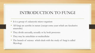 INTRODUCTION TO FUNGI
• It is a group of eukaryotic micro-organism
• All fungi are aerobic in nature (except some yeast which are facultative
anaerobic)
• They divide asexually, sexually or by both processes
• They may be unicellular or multicellular
• The branch of science which deals with the study of fungi is called
Mycology
 