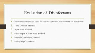 Evaluation of Disinfectants
• The common methods used for the evaluation of disinfectant are as follows:
1. Tube Dilution Method
2. Agar Plate Method
3. Filter Paper & Cup-plate method
4. Phenol Coefficient Method
5. Kelsey Skye's Method
 