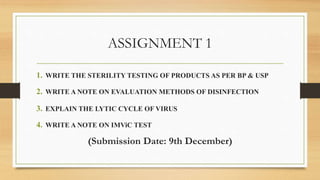 ASSIGNMENT 1
1. WRITE THE STERILITY TESTING OF PRODUCTS AS PER BP & USP
2. WRITE A NOTE ON EVALUATION METHODS OF DISINFECTION
3. EXPLAIN THE LYTIC CYCLE OF VIRUS
4. WRITE A NOTE ON IMViC TEST
(Submission Date: 9th December)
 