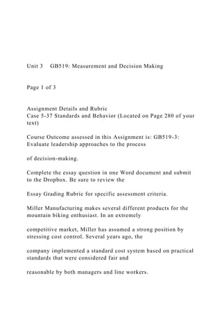 Unit 3 GB519: Measurement and Decision Making
Page 1 of 3
Assignment Details and Rubric
Case 5-37 Standards and Behavior (Located on Page 280 of your
text)
Course Outcome assessed in this Assignment is: GB519-3:
Evaluate leadership approaches to the process
of decision-making.
Complete the essay question in one Word document and submit
to the Dropbox. Be sure to review the
Essay Grading Rubric for specific assessment criteria.
Miller Manufacturing makes several different products for the
mountain biking enthusiast. In an extremely
competitive market, Miller has assumed a strong position by
stressing cost control. Several years ago, the
company implemented a standard cost system based on practical
standards that were considered fair and
reasonable by both managers and line workers.
 