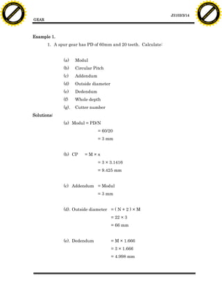 F T ra n sf o                                                                                                          F T ra n sf o
          PD                   rm                                                                                                PD                   rm
      Y                                                                                                                      Y
 Y




                                                                                                                        Y
                                er




                                                                                                                                                       er
ABB




                                                                                                                       ABB
                          y




                                                                                                                                                 y
                       bu




                                                                                                                                              bu
                                    2.0




                                                                                                                                                           2.0
                     to




                                                                                                                                            to
                  re




                                                                                                                                         re
                                                                                                          J3103/3/14
                he




                                                                                                                                       he
           k




                                                                                                                                  k
          lic




                                                                                                                                 lic
                                          GEAR
      C




                                                                                                                             C
      w                        om                                                                                            w                        om
  w




                                                                                                                         w
          w.                                                                                                                     w.
               A B B Y Y.c                                                                                                            A B B Y Y.c




                                          Example 1.
                                                 1. A spur gear has PD of 60mm and 20 teeth. Calculate:


                                                        (a)    Modul
                                                        (b)    Circular Pitch
                                                        (c)    Addendum
                                                        (d)    Outside diameter
                                                        (e)    Dedendum
                                                        (f)    Whole depth
                                                        (g).   Cutter number
                                          Solutions:
                                                        (a) Modul = PD/N
                                                                          = 60/20
                                                                          = 3 mm


                                                        (b) CP     =M×p
                                                                          = 3 × 3.1416
                                                                          = 9.425 mm


                                                        (c) Addendum = Modul
                                                                          = 3 mm


                                                        (d). Outside diameter = ( N + 2 ) × M
                                                                                  = 22 × 3
                                                                                  = 66 mm


                                                        (e). Dedendum             = M × 1.666
                                                                                  = 3 × 1.666
                                                                                  = 4.998 mm
 