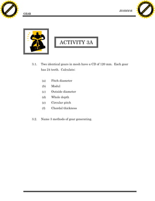 F T ra n sf o                                                                                                            F T ra n sf o
          PD                   rm                                                                                                  PD                   rm
      Y                                                                                                                        Y
 Y




                                                                                                                          Y
                                er




                                                                                                                                                         er
ABB




                                                                                                                         ABB
                          y




                                                                                                                                                   y
                       bu




                                                                                                                                                bu
                                    2.0




                                                                                                                                                             2.0
                     to




                                                                                                                                              to
                  re




                                                                                                                                           re
                                                                                                            J3103/3/16
                he




                                                                                                                                         he
           k




                                                                                                                                    k
          lic




                                                                                                                                   lic
                                          GEAR
      C




                                                                                                                               C
      w                        om                                                                                              w                        om
  w




                                                                                                                           w
          w.                                                                                                                       w.
               A B B Y Y.c                                                                                                              A B B Y Y.c




                                                                     ACTIVITY 3A



                                                 3.1.   Two identical gears in mesh have a CD of 120 mm. Each gear
                                                        has 24 teeth. Calculate;


                                                        (a)    Pitch diameter
                                                        (b)    Modul
                                                        (c)    Outside diameter
                                                        (d)    Whole depth
                                                        (e)    Circular pitch
                                                        (f)    Chordal thickness


                                                 3.2.   Name 3 methods of gear generating.
 