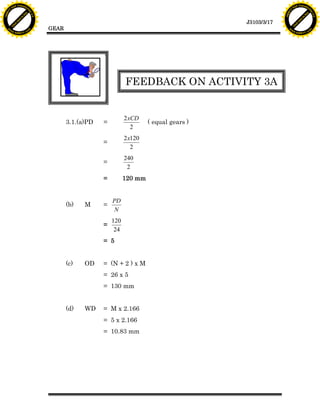 F T ra n sf o                                                                                                  F T ra n sf o
          PD                   rm                                                                                        PD                   rm
      Y                                                                                                              Y
 Y




                                                                                                                Y
                                er




                                                                                                                                               er
ABB




                                                                                                               ABB
                          y




                                                                                                                                         y
                       bu




                                                                                                                                      bu
                                    2.0




                                                                                                                                                   2.0
                     to




                                                                                                                                    to
                  re




                                                                                                                                 re
                                                                                                  J3103/3/17
                he




                                                                                                                               he
           k




                                                                                                                          k
          lic




                                                                                                                         lic
                                          GEAR
      C




                                                                                                                     C
      w                        om                                                                                    w                        om
  w




                                                                                                                 w
          w.                                                                                                             w.
               A B B Y Y.c                                                                                                    A B B Y Y.c




                                                 PD
                                                                       FEEDBACK ON ACTIVITY 3A
                                                 N


                                                                       2xCD
                                                 3.1.(a)PD   =                  ( equal gears )
                                                                         2
                                                                       2x120
                                                             =
                                                                         2
                                                                       240
                                                             =
                                                                        2
                                                             =         120 mm


                                                                 PD
                                                 (b)   M     =
                                                                  N
                                                                 120
                                                             =
                                                                  24
                                                             = 5


                                                 (c)   OD    = (N + 2 ) x M
                                                             = 26 x 5
                                                             = 130 mm


                                                 (d)   WD    = M x 2.166
                                                             = 5 x 2.166
                                                             = 10.83 mm
 