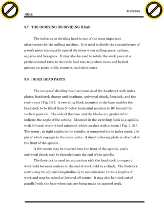 F T ra n sf o                                                                                                                F T ra n sf o
          PD                   rm                                                                                                      PD                   rm
      Y                                                                                                                            Y
 Y




                                                                                                                              Y
                                er




                                                                                                                                                             er
ABB




                                                                                                                             ABB
                          y




                                                                                                                                                       y
                       bu




                                                                                                                                                    bu
                                    2.0




                                                                                                                                                                 2.0
                     to




                                                                                                                                                  to
                  re




                                                                                                                                               re
                                                                                                                J3103/3/19
                he




                                                                                                                                             he
           k




                                                                                                                                        k
          lic




                                                                                                                                       lic
                                          GEAR
      C




                                                                                                                                   C
      w                        om                                                                                                  w                        om
  w




                                                                                                                               w
          w.                                                                                                                           w.
               A B B Y Y.c                                                                                                                  A B B Y Y.c




                                          3.7. THE INDEXING OR DIVIDING HEAD


                                                 The indexing or dividing head is one of the most important
                                          attachments for the milling machine. It is used to divide the circumference of
                                          a work piece into equally spaced divisions when milling gears, splines,
                                          squares and hexagons. It may also be used to rotate the work piece at a
                                          predetermined ratio to the table feed rate to produce cams and helical
                                          grooves on gears, drills, reamers, and other parts.


                                          3.8. INDEX HEAD PARTS


                                                 The universal dividing head set consists of the headstock with index
                                          plates, headstock change and quadrant, universal chuck, footstock, and the
                                          centre rest ( Fig 3.9 ). A swiveling block mounted in the base enables the
                                          headstock to be tilted from 5o below horizontal position to 10o beyond the
                                          vertical position. The side of the base and the blocks are graduated to
                                          indicate the angle of the setting. Mounted in the swiveling block is a spindle,
                                          with 40-tooth worm wheel attached, which meshes with a worm ( Fig. 3.10 ).
                                          The worm , at right angles to the spindle, is connected to the index crank, the
                                          pin of which engages in the index plate. A direct indexing plate is attached to
                                          the front of the spindle.
                                                 A 60o centre may be inserted into the front of the spindle, and a
                                          universal chuck may be threaded onto the end of the spindle.
                                                 The footstock is used in conjunction with the headstock to support
                                          work held between centers or the end of work held in a chuck. The footstock
                                          centre may be adjusted longitudinally to accommodate various lengths of
                                          work and may be raised or lowered off centre. It may also be tilted out of
                                          parallel with the base when cuts are being made on tapered work.
 
