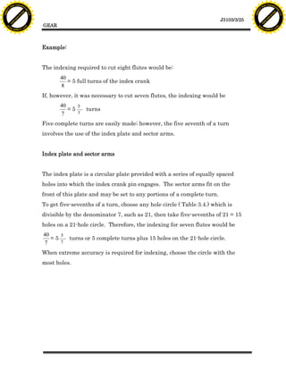 F T ra n sf o                                                                                                                   F T ra n sf o
          PD                   rm                                                                                                         PD                   rm
      Y                                                                                                                               Y
 Y




                                                                                                                                 Y
                                er




                                                                                                                                                                er
ABB




                                                                                                                                ABB
                          y




                                                                                                                                                          y
                       bu




                                                                                                                                                       bu
                                    2.0




                                                                                                                                                                    2.0
                     to




                                                                                                                                                     to
                  re




                                                                                                                                                  re
                                                                                                                   J3103/3/25
                he




                                                                                                                                                he
           k




                                                                                                                                           k
          lic




                                                                                                                                          lic
                                          GEAR
      C




                                                                                                                                      C
      w                        om                                                                                                     w                        om
  w




                                                                                                                                  w
          w.                                                                                                                              w.
               A B B Y Y.c                                                                                                                     A B B Y Y.c




                                          Example:


                                          The indexing required to cut eight flutes would be:
                                                 40
                                                    = 5 full turns of the index crank
                                                 8
                                          If, however, it was necessary to cut seven flutes, the indexing would be
                                                 40    5
                                                    =5     turns
                                                 7     7

                                          Five complete turns are easily made; however, the five seventh of a turn
                                          involves the use of the index plate and sector arms.


                                          Index plate and sector arms


                                          The index plate is a circular plate provided with a series of equally spaced
                                          holes into which the index crank pin engages. The sector arms fit on the
                                          front of this plate and may be set to any portions of a complete turn.
                                          To get five-sevenths of a turn, choose any hole circle ( Table 3.4.) which is
                                          divisible by the denominator 7, such as 21, then take five-sevenths of 21 = 15
                                          holes on a 21-hole circle. Therefore, the indexing for seven flutes would be
                                          40    5
                                             =5      turns or 5 complete turns plus 15 holes on the 21-hole circle.
                                          7     7

                                          When extreme accuracy is required for indexing, choose the circle with the
                                          most holes.
 