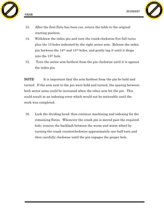 F T ra n sf o                                                                                                                   F T ra n sf o
          PD                   rm                                                                                                         PD                   rm
      Y                                                                                                                               Y
 Y




                                                                                                                                 Y
                                er




                                                                                                                                                                er
ABB




                                                                                                                                ABB
                          y




                                                                                                                                                          y
                       bu




                                                                                                                                                       bu
                                    2.0




                                                                                                                                                                    2.0
                     to




                                                                                                                                                     to
                  re




                                                                                                                                                  re
                                                                                                                   J3103/3/27
                he




                                                                                                                                                he
           k




                                                                                                                                           k
          lic




                                                                                                                                          lic
                                          GEAR
      C




                                                                                                                                      C
      w                        om                                                                                                     w                        om
  w




                                                                                                                                  w
          w.                                                                                                                              w.
               A B B Y Y.c                                                                                                                     A B B Y Y.c




                                          13.     After the first flute has been cut, return the table to the original
                                                  starting position.
                                          14.     Withdraw the index pin and turn the crank clockwise five full turns
                                                  plus the 15 holes indicated by the right sector arm. Release the index
                                                  pin between the 14th and 15th holes, and gently tap it until it drops
                                                  into the 15th hole.
                                          15.     Turn the sector arm farthest from the pin clockwise until it is against
                                                  the index pin.


                                          NOTE:         It is important that the arm farthest from the pin be held and
                                          turned. If the arm next to the pin were held and turned, the spacing between
                                          both sector arms could be increased when the other arm hit the pin. This
                                          could result in an indexing error which would not be noticeable until the
                                          work was completed.


                                          16.     Lock the dividing head; then continue machining and indexing for the
                                                  remaining flutes. Whenever the crank pin is moved past the required
                                                  hole, remove the backlash between the worm and worm wheel by
                                                  turning the crank counterclockwise approximately one-half turn and
                                                  then carefully clockwise until the pin engages the proper hole.
 
