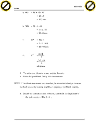 F T ra n sf o                                                                                                               F T ra n sf o
          PD                   rm                                                                                                     PD                   rm
      Y                                                                                                                           Y
 Y




                                                                                                                             Y
                                er




                                                                                                                                                            er
ABB




                                                                                                                            ABB
                          y




                                                                                                                                                      y
                       bu




                                                                                                                                                   bu
                                    2.0




                                                                                                                                                                2.0
                     to




                                                                                                                                                 to
                  re




                                                                                                                                              re
                                                                                                               J3103/3/29
                he




                                                                                                                                            he
           k




                                                                                                                                       k
          lic




                                                                                                                                      lic
                                          GEAR
      C




                                                                                                                                  C
      w                        om                                                                                                 w                        om
  w




                                                                                                                              w
          w.                                                                                                                          w.
               A B B Y Y.c                                                                                                                 A B B Y Y.c



                                                      iii. OD      = (N + 2 ) x M
                                                                          = 26 x 5
                                                                          = 130 mm


                                                      iv WD        = M x 2.166
                                                                          = 5 x 2.166
                                                                          = 10.83 mm


                                                      v.           CP     = MxP
                                                                          = 5 x 3.1416
                                                                          = 15.708 mm


                                                                              MxÕ
                                                      vi.          CT     =
                                                                                2
                                                                              5x3.1416
                                                                          =
                                                                                  2
                                                                          =7.85 mm


                                                 2.    Turn the gear blank to proper outside diameter
                                                 3.    Press the gear blank firmly onto the mandrel.


                                          NOTE: If the blank was turned on a mandrel, be sure that it is tight because
                                                 the heat caused by turning might have expanded the blank slightly.


                                                 4.    Mount the index head and footstock, and check the alignment of
                                                            the index centers ( Fig. 3.13. ).
 