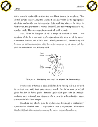 F T ra n sf o                                                                                                               F T ra n sf o
          PD                   rm                                                                                                     PD                   rm
      Y                                                                                                                           Y
 Y




                                                                                                                             Y
                                er




                                                                                                                                                            er
ABB




                                                                                                                            ABB
                          y




                                                                                                                                                      y
                       bu




                                                                                                                                                   bu
                                    2.0




                                                                                                                                                                2.0
                     to




                                                                                                                                                 to
                  re




                                                                                                                                              re
                                                                                                                J3103/3/3
                he




                                                                                                                                            he
           k




                                                                                                                                       k
          lic




                                                                                                                                      lic
                                          GEAR
      C




                                                                                                                                  C
      w                        om                                                                                                 w                        om
  w




                                                                                                                              w
          w.                                                                                                                          w.
               A B B Y Y.c                                                                                                                 A B B Y Y.c




                                          tooth shape is produced by cutting the gear blank around its periphery. The
                                          cutter travels axially along the length of the gear tooth at the appropriate
                                          depth to produce the gear tooth profile. After each tooth is cut, the cutter is
                                          withdrawn, the gear blank is rotated (indexed), and the cutter proceeds to cut
                                          another tooth. The process continues until all teeth are cut.
                                                 Each cutter is designed to cut a range of number of teeth.          The
                                          precision of the form cut tooth profile depends on the accuracy of the cutter
                                          and on the machine and its stiffness. Although inefficient, form cutting can
                                          be done on milling machines, with the cutter mounted on an arbor and the
                                          gear blank mounted in a dividing head.


                                                                      Form
                                                                      cutter




                                                                       Gear
                                                                       blank




                                                      Figure 3.1. Producing gear teeth on a blank by form cutting


                                                 Because the cutter has a fixed geometry, form cutting can only be used
                                          to produce gear teeth that have constant width, that is, on spur or helical
                                          gears but not on bevel gears.        Internal gears and gear teeth on straight
                                          surfaces, such as in rack and pinion, are form cut with a shaped cutter, using
                                          a machine similar to a shaper.
                                                 Broaching can also be used to produce gear teeth and is particularly
                                          applicable to internal teeth. The process is rapid and produces fine surface
                                          finish with high dimensional accuracy. However, because broaches are
 
