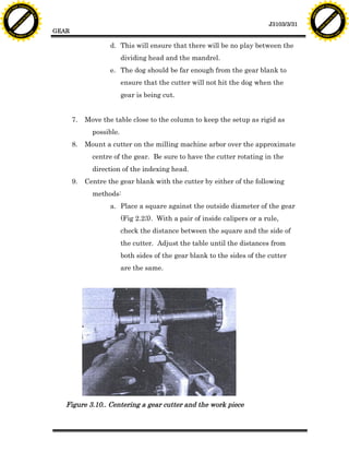 F T ra n sf o                                                                                                                     F T ra n sf o
          PD                   rm                                                                                                           PD                   rm
      Y                                                                                                                                 Y
 Y




                                                                                                                                   Y
                                er




                                                                                                                                                                  er
ABB




                                                                                                                                  ABB
                          y




                                                                                                                                                            y
                       bu




                                                                                                                                                         bu
                                    2.0




                                                                                                                                                                      2.0
                     to




                                                                                                                                                       to
                  re




                                                                                                                                                    re
                                                                                                                     J3103/3/31
                he




                                                                                                                                                  he
           k




                                                                                                                                             k
          lic




                                                                                                                                            lic
                                          GEAR
      C




                                                                                                                                        C
      w                        om                                                                                                       w                        om
  w




                                                                                                                                    w
          w.                                                                                                                                w.
               A B B Y Y.c                                                                                                                       A B B Y Y.c



                                                              d. This will ensure that there will be no play between the
                                                                    dividing head and the mandrel.
                                                              e. The dog should be far enough from the gear blank to
                                                                    ensure that the cutter will not hit the dog when the
                                                                    gear is being cut.


                                                 7.   Move the table close to the column to keep the setup as rigid as
                                                        possible.
                                                 8.   Mount a cutter on the milling machine arbor over the approximate
                                                        centre of the gear. Be sure to have the cutter rotating in the
                                                        direction of the indexing head.
                                                 9.   Centre the gear blank with the cutter by either of the following
                                                        methods:
                                                              a. Place a square against the outside diameter of the gear
                                                                    (Fig 2.23). With a pair of inside calipers or a rule,
                                                                    check the distance between the square and the side of
                                                                    the cutter. Adjust the table until the distances from
                                                                    both sides of the gear blank to the sides of the cutter
                                                                    are the same.




                                             Figure 3.10.. Centering a gear cutter and the work piece
 