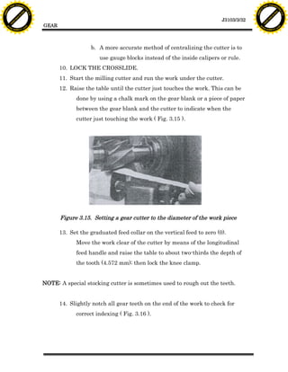 F T ra n sf o                                                                                                                  F T ra n sf o
          PD                   rm                                                                                                        PD                   rm
      Y                                                                                                                              Y
 Y




                                                                                                                                Y
                                er




                                                                                                                                                               er
ABB




                                                                                                                               ABB
                          y




                                                                                                                                                         y
                       bu




                                                                                                                                                      bu
                                    2.0




                                                                                                                                                                   2.0
                     to




                                                                                                                                                    to
                  re




                                                                                                                                                 re
                                                                                                                  J3103/3/32
                he




                                                                                                                                               he
           k




                                                                                                                                          k
          lic




                                                                                                                                         lic
                                          GEAR
      C




                                                                                                                                     C
      w                        om                                                                                                    w                        om
  w




                                                                                                                                 w
          w.                                                                                                                             w.
               A B B Y Y.c                                                                                                                    A B B Y Y.c




                                                             b. A more accurate method of centralizing the cutter is to
                                                                 use gauge blocks instead of the inside calipers or rule.
                                                 10. LOCK THE CROSSLIDE.
                                                 11. Start the milling cutter and run the work under the cutter.
                                                 12. Raise the table until the cutter just touches the work. This can be
                                                       done by using a chalk mark on the gear blank or a piece of paper
                                                       between the gear blank and the cutter to indicate when the
                                                       cutter just touching the work ( Fig. 3.15 ).




                                                 Figure 3.15. Setting a gear cutter to the diameter of the work piece

                                                 13. Set the graduated feed collar on the vertical feed to zero (0).
                                                       Move the work clear of the cutter by means of the longitudinal
                                                       feed handle and raise the table to about two-thirds the depth of
                                                       the tooth (4.572 mm); then lock the knee clamp.


                                          NOTE: A special stocking cutter is sometimes used to rough out the teeth.


                                                 14. Slightly notch all gear teeth on the end of the work to check for
                                                       correct indexing ( Fig. 3.16 ).
 
