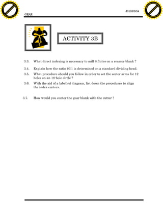 F T ra n sf o                                                                                                                 F T ra n sf o
          PD                   rm                                                                                                       PD                   rm
      Y                                                                                                                             Y
 Y




                                                                                                                               Y
                                er




                                                                                                                                                              er
ABB




                                                                                                                              ABB
                          y




                                                                                                                                                        y
                       bu




                                                                                                                                                     bu
                                    2.0




                                                                                                                                                                  2.0
                     to




                                                                                                                                                   to
                  re




                                                                                                                                                re
                                                                                                                 J3103/3/34
                he




                                                                                                                                              he
           k




                                                                                                                                         k
          lic




                                                                                                                                        lic
                                           GEAR
      C




                                                                                                                                    C
      w                        om                                                                                                   w                        om
  w




                                                                                                                                w
          w.                                                                                                                            w.
               A B B Y Y.c                                                                                                                   A B B Y Y.c




                                                                      ACTIVITY 3B



                                          3.3.    What direct indexing is necessary to mill 8 flutes on a reamer blank ?

                                          3.4.    Explain how the ratio 40:1 is determined on a standard dividing head.
                                          3.5.    What procedure should you follow in order to set the sector arms for 12
                                                  holes on an 18-hole circle ?
                                          3.6.    With the aid of a labelled diagram, list down the procedures to align
                                                  the index centers.


                                          3.7.    How would you center the gear blank with the cutter ?
 