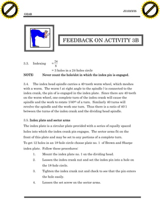 F T ra n sf o                                                                                                                   F T ra n sf o
          PD                   rm                                                                                                         PD                   rm
      Y                                                                                                                               Y
 Y




                                                                                                                                 Y
                                er




                                                                                                                                                                er
ABB




                                                                                                                                ABB
                          y




                                                                                                                                                          y
                       bu




                                                                                                                                                       bu
                                    2.0




                                                                                                                                                                    2.0
                     to




                                                                                                                                                     to
                  re




                                                                                                                                                  re
                                                                                                                   J3103/3/35
                he




                                                                                                                                                he
           k




                                                                                                                                           k
          lic




                                                                                                                                          lic
                                          GEAR
      C




                                                                                                                                      C
      w                        om                                                                                                     w                        om
  w




                                                                                                                                  w
          w.                                                                                                                              w.
               A B B Y Y.c                                                                                                                     A B B Y Y.c




                                                                      FEEDBACK ON ACTIVITY 3B


                                                               24
                                          3.3.   Indexing     =
                                                               8
                                                             = 3 holes in a 24-holes circle
                                          NOTE:        Never count the hole/slot in which the index pin is engaged.

                                          3.4. The index head spindle carries a 40-tooth worm wheel, which meshes
                                          with a worm. The worm ( at right angle to the spindle ) is connected to the
                                          index crank, the pin of is engaged in the index plate. Since there are 40 teeth
                                          on the worm wheel, one complete turn of the index crank will cause the
                                          spindle and the work to rotate 1/40th of a turn. Similarly 40 turns will
                                          revolve the spindle and the work one turn. Thus there is a ratio of 40:1
                                          between the turns of the index crank and the dividing head spindle.

                                          3.5. Index plate and sector arms
                                          The index plate is a circular plate provided with a series of equally spaced
                                          holes into which the index crank pin engages. The sector arms fit on the
                                          front of this plate and may be set to any portions of a complete turn.
                                          To get 12 holes in an 18-hole circle choose plate no. 1 of Brown and Sharpe
                                          index plate. Follow these procedures:
                                                 1.    Mount the index plate no. 1 on the dividing head.
                                                 2.    Loosen the index crank nut and set the index pin into a hole on
                                                       the 18-hole circle.
                                                 3.    Tighten the index crank nut and check to see that the pin enters
                                                       the hole easily.
                                                 4.    Loosen the set screw on the sector arms.
 