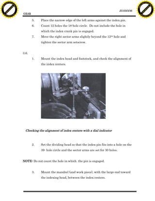 F T ra n sf o                                                                                                                   F T ra n sf o
          PD                   rm                                                                                                         PD                   rm
      Y                                                                                                                               Y
 Y




                                                                                                                                 Y
                                er




                                                                                                                                                                er
ABB




                                                                                                                                ABB
                          y




                                                                                                                                                          y
                       bu




                                                                                                                                                       bu
                                    2.0




                                                                                                                                                                    2.0
                     to




                                                                                                                                                     to
                  re




                                                                                                                                                  re
                                                                                                                   J3103/3/36
                he




                                                                                                                                                he
           k




                                                                                                                                           k
          lic




                                                                                                                                          lic
                                          GEAR
      C




                                                                                                                                      C
      w                        om                                                                                                     w                        om
  w




                                                                                                                                  w
          w.                                                                                                                              w.
               A B B Y Y.c                                                                                                                     A B B Y Y.c



                                                 5.    Place the narrow edge of the left arms against the index pin.
                                                 6.    Count 12 holes the 18-hole circle. Do not include the hole in
                                                       which the index crank pin is engaged.
                                                 7.    Move the right sector arms slightly beyond the 12th hole and
                                                       tighten the sector arm setscrew.


                                          3.6.
                                                 1.    Mount the index head and footstock, and check the alignment of
                                                       the index centers.




                                            Checking the alignment of index centers with a dial indicator



                                                 2.    Set the dividing head so that the index pin fits into a hole on the
                                                       39- hole circle and the sector arms are set for 30 holes.


                                          NOTE: Do not count the hole in which the pin is engaged.


                                                 3.    Mount the mandrel (and work piece), with the large end toward
                                                       the indexing head, between the index centers.
 