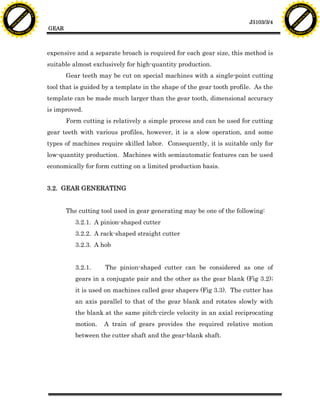 F T ra n sf o                                                                                                                F T ra n sf o
          PD                   rm                                                                                                      PD                   rm
      Y                                                                                                                            Y
 Y




                                                                                                                              Y
                                er




                                                                                                                                                             er
ABB




                                                                                                                             ABB
                          y




                                                                                                                                                       y
                       bu




                                                                                                                                                    bu
                                    2.0




                                                                                                                                                                 2.0
                     to




                                                                                                                                                  to
                  re




                                                                                                                                               re
                                                                                                                 J3103/3/4
                he




                                                                                                                                             he
           k




                                                                                                                                        k
          lic




                                                                                                                                       lic
                                          GEAR
      C




                                                                                                                                   C
      w                        om                                                                                                  w                        om
  w




                                                                                                                               w
          w.                                                                                                                           w.
               A B B Y Y.c                                                                                                                  A B B Y Y.c




                                          expensive and a separate broach is required for each gear size, this method is
                                          suitable almost exclusively for high-quantity production.
                                                 Gear teeth may be cut on special machines with a single-point cutting
                                          tool that is guided by a template in the shape of the gear tooth profile. As the
                                          template can be made much larger than the gear tooth, dimensional accuracy
                                          is improved.
                                                 Form cutting is relatively a simple process and can be used for cutting
                                          gear teeth with various profiles, however, it is a slow operation, and some
                                          types of machines require skilled labor. Consequently, it is suitable only for
                                          low-quantity production. Machines with semiautomatic features can be used
                                          economically for form cutting on a limited production basis.


                                          3.2. GEAR GENERATING


                                                 The cutting tool used in gear generating may be one of the following:
                                                    3.2.1. A pinion-shaped cutter
                                                    3.2.2. A rack-shaped straight cutter
                                                    3.2.3. A hob


                                                    3.2.1.    The pinion-shaped cutter can be considered as one of
                                                    gears in a conjugate pair and the other as the gear blank (Fig 3.2);
                                                    it is used on machines called gear shapers (Fig 3.3). The cutter has
                                                    an axis parallel to that of the gear blank and rotates slowly with
                                                    the blank at the same pitch-circle velocity in an axial reciprocating
                                                    motion.   A train of gears provides the required relative motion
                                                    between the cutter shaft and the gear-blank shaft.
 