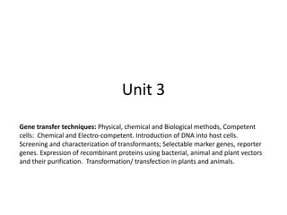Unit 3
Gene transfer techniques: Physical, chemical and Biological methods, Competent
cells: Chemical and Electro-competent. Introduction of DNA into host cells.
Screening and characterization of transformants; Selectable marker genes, reporter
genes. Expression of recombinant proteins using bacterial, animal and plant vectors
and their purification. Transformation/ transfection in plants and animals.
 
