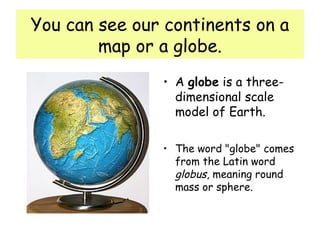 You can see our continents on a
map or a globe.
• A globe is a three-
dimensional scale
model of Earth.
• The word "globe" comes
from the Latin word
globus, meaning round
mass or sphere.
 