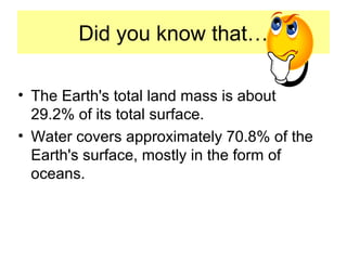 Did you know that…
• The Earth's total land mass is about
29.2% of its total surface.
• Water covers approximately 70.8% of the
Earth's surface, mostly in the form of
oceans.
 