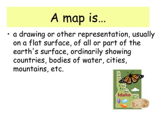 A map is…
• a drawing or other representation, usually
on a flat surface, of all or part of the
earth's surface, ordinarily showing
countries, bodies of water, cities,
mountains, etc.
 