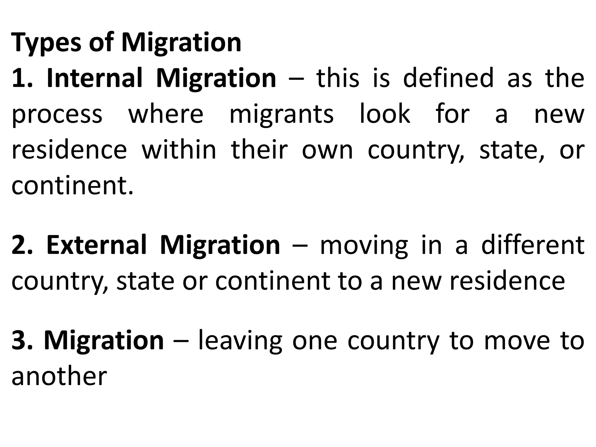 Types of Migration
1. Internal Migration – this is defined as the
process where migrants look for a new
residence within their own country, state, or
continent.
2. External Migration – moving in a different
country, state or continent to a new residence
3. Migration – leaving one country to move to
another
 