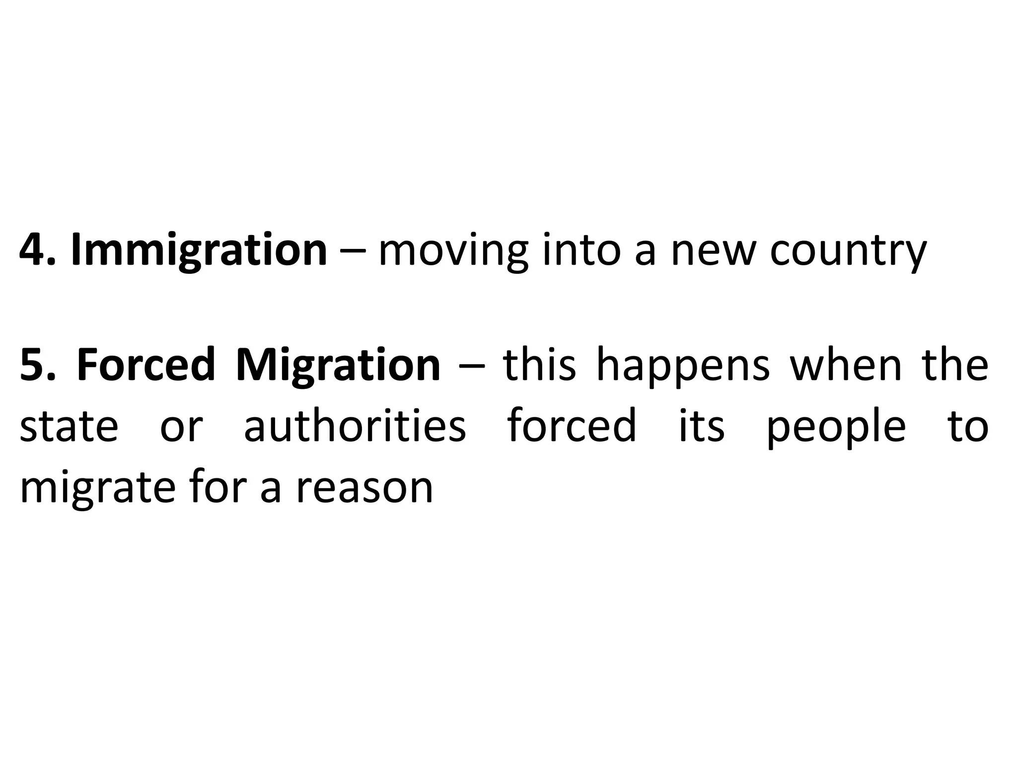 4. Immigration – moving into a new country
5. Forced Migration – this happens when the
state or authorities forced its people to
migrate for a reason
 