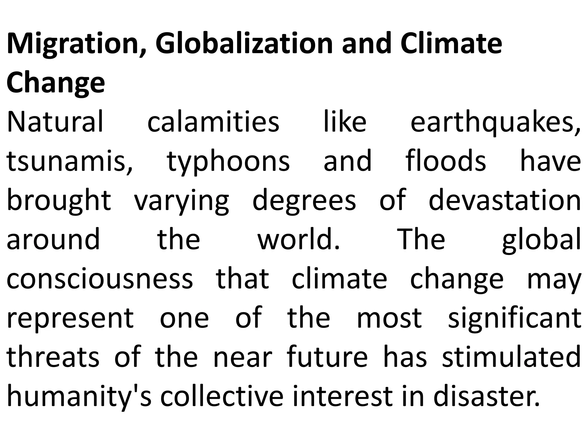 Migration, Globalization and Climate
Change
Natural calamities like earthquakes,
tsunamis, typhoons and floods have
brought varying degrees of devastation
around the world. The global
consciousness that climate change may
represent one of the most significant
threats of the near future has stimulated
humanity's collective interest in disaster.
 