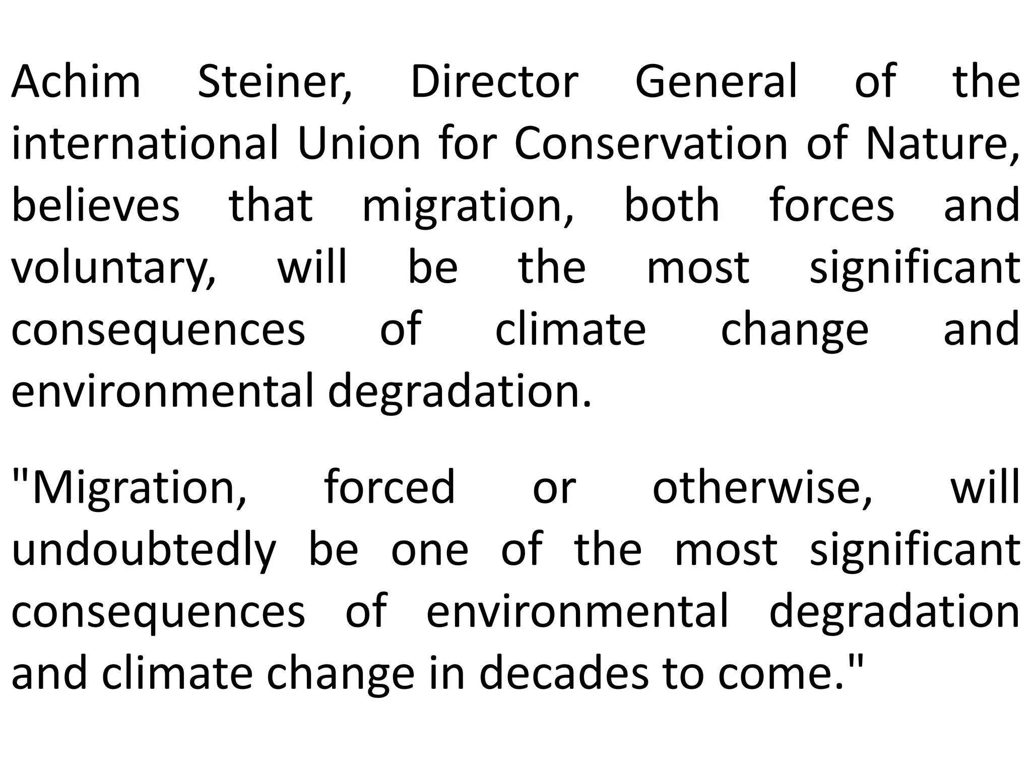 Achim Steiner, Director General of the
international Union for Conservation of Nature,
believes that migration, both forces and
voluntary, will be the most significant
consequences of climate change and
environmental degradation.
"Migration, forced or otherwise, will
undoubtedly be one of the most significant
consequences of environmental degradation
and climate change in decades to come."
 