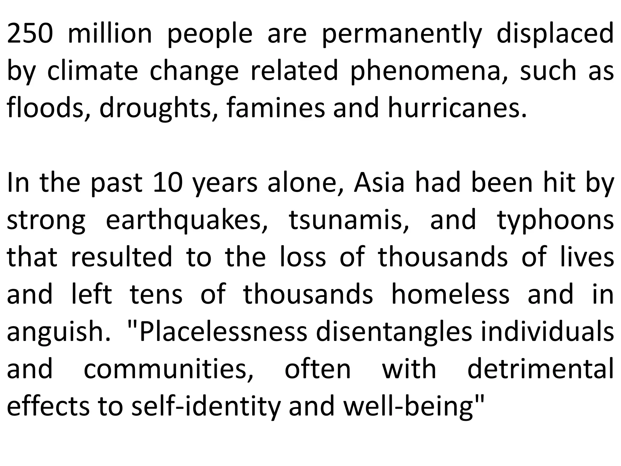 250 million people are permanently displaced
by climate change related phenomena, such as
floods, droughts, famines and hurricanes.
In the past 10 years alone, Asia had been hit by
strong earthquakes, tsunamis, and typhoons
that resulted to the loss of thousands of lives
and left tens of thousands homeless and in
anguish. "Placelessness disentangles individuals
and communities, often with detrimental
effects to self-identity and well-being"
 