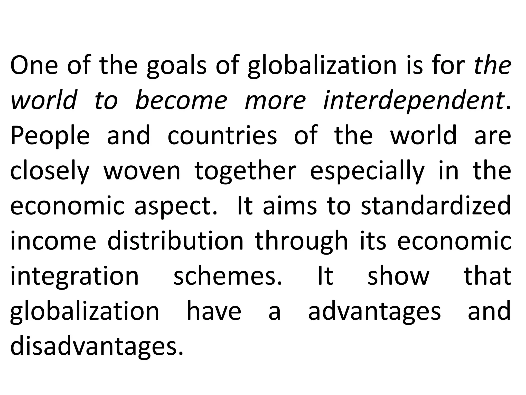 One of the goals of globalization is for the
world to become more interdependent.
People and countries of the world are
closely woven together especially in the
economic aspect. It aims to standardized
income distribution through its economic
integration schemes. It show that
globalization have a advantages and
disadvantages.
 
