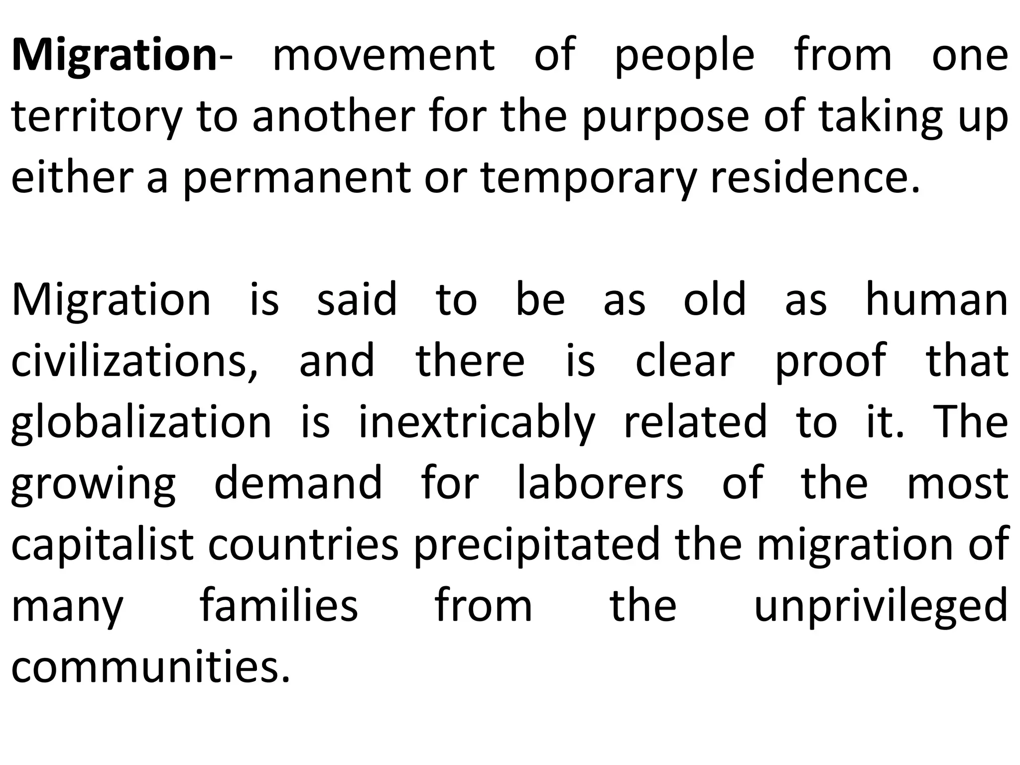 Migration- movement of people from one
territory to another for the purpose of taking up
either a permanent or temporary residence.
Migration is said to be as old as human
civilizations, and there is clear proof that
globalization is inextricably related to it. The
growing demand for laborers of the most
capitalist countries precipitated the migration of
many families from the unprivileged
communities.
 