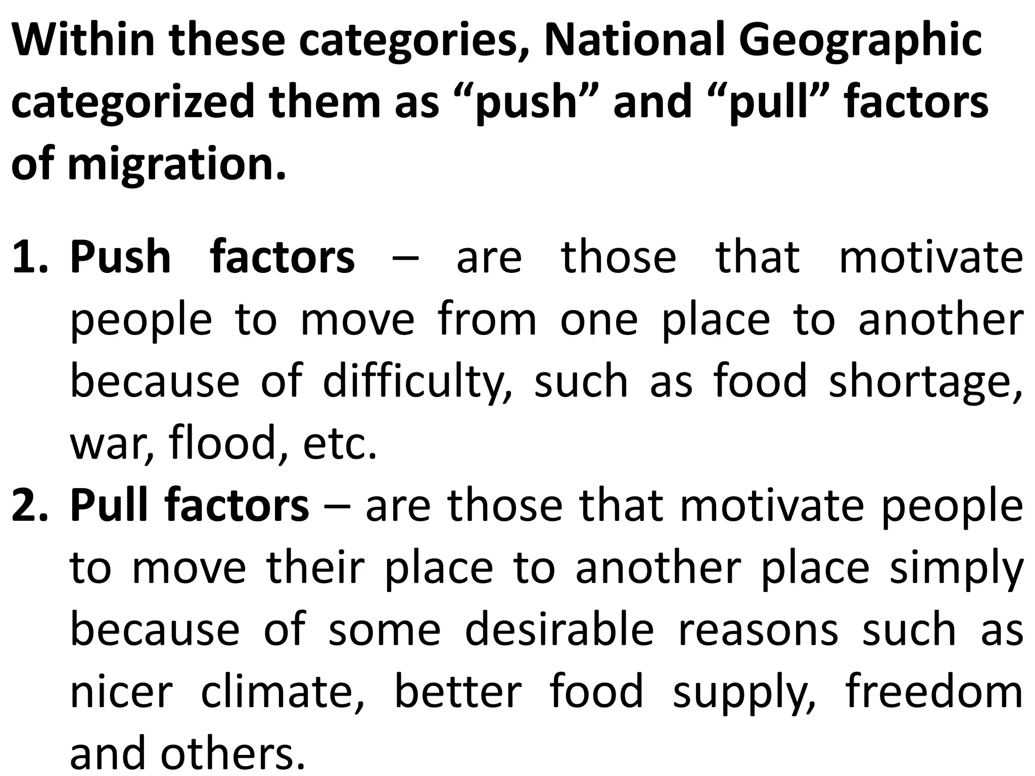 Within these categories, National Geographic
categorized them as “push” and “pull” factors
of migration.
1. Push factors – are those that motivate
people to move from one place to another
because of difficulty, such as food shortage,
war, flood, etc.
2. Pull factors – are those that motivate people
to move their place to another place simply
because of some desirable reasons such as
nicer climate, better food supply, freedom
and others.
 