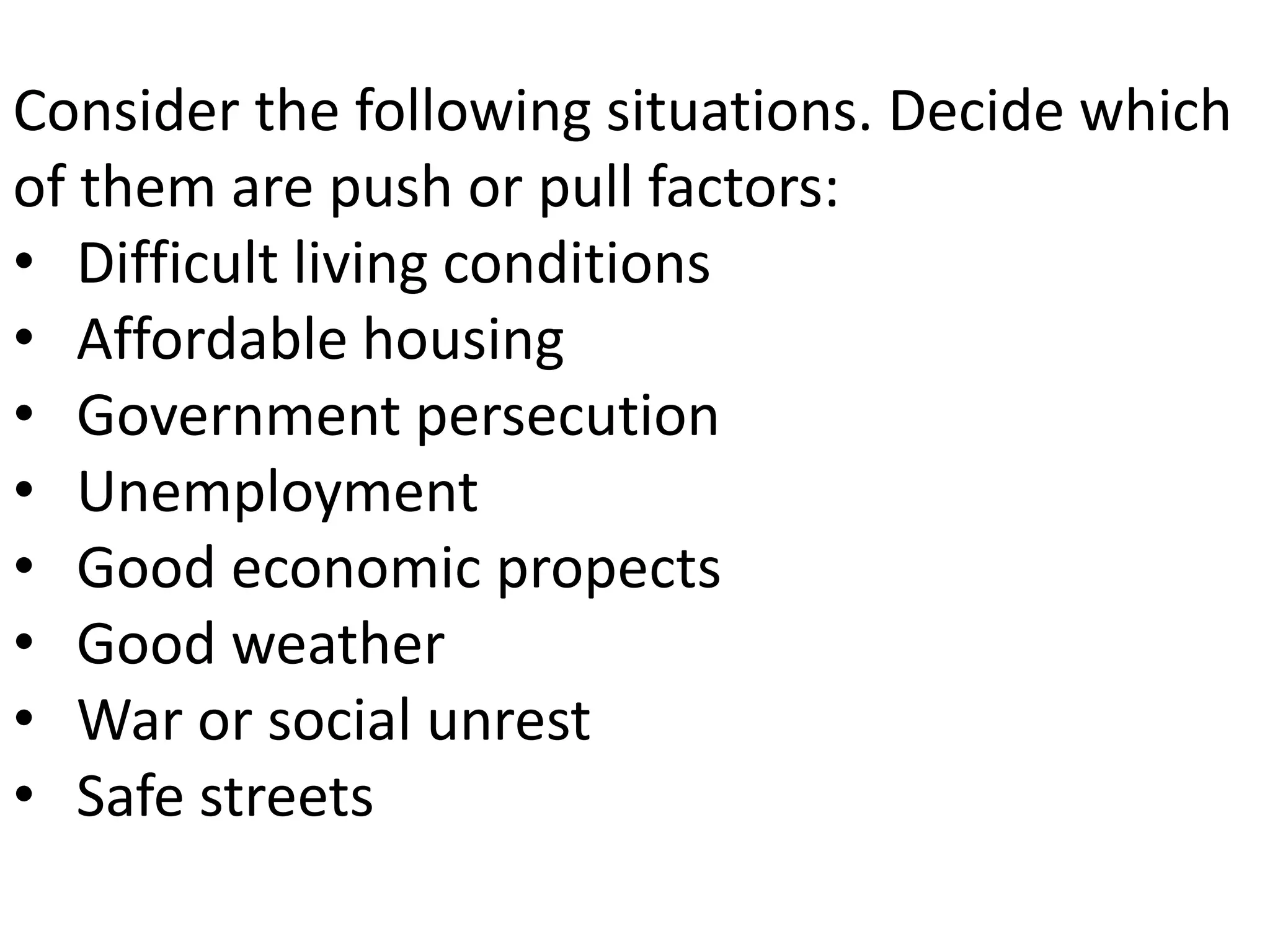 Consider the following situations. Decide which
of them are push or pull factors:
• Difficult living conditions
• Affordable housing
• Government persecution
• Unemployment
• Good economic propects
• Good weather
• War or social unrest
• Safe streets
 