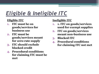 Eligible & Ineligible ITC
Eligible ITC
1. ITC must be on
goods/services for
business use
2. ITC must be
goods/services meant
for zero-rate supply
3. ITC should exclude
blocked credit
4. Procedural conditions
for claiming ITC must be
met
Ineligible ITC
1. 1. ITC on goods/services
used for exempt supplies
2. ITC on goods/services
meant non-business use
3. Blocked ITC
4. Procedural conditions
for claiming ITC not met
 