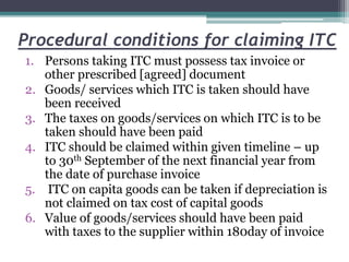 Procedural conditions for claiming ITC
1. Persons taking ITC must possess tax invoice or
other prescribed [agreed] document
2. Goods/ services which ITC is taken should have
been received
3. The taxes on goods/services on which ITC is to be
taken should have been paid
4. ITC should be claimed within given timeline – up
to 30th September of the next financial year from
the date of purchase invoice
5. ITC on capita goods can be taken if depreciation is
not claimed on tax cost of capital goods
6. Value of goods/services should have been paid
with taxes to the supplier within 180day of invoice
 