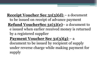 Receipt Voucher Sec 31(3)(d) – a document
to be issued on receipt of advance payment
Refund VoucherSec 31(3)(e)– a document to
e issued when earlier received money is returned
by a registered supplier
Payment Voucher Sec 31(3)(g) – a
document to be issued by recipient of supply
under reverse charge while making payment for
supply
 