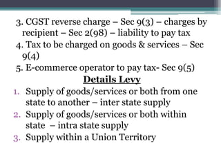 3. CGST reverse charge – Sec 9(3) – charges by
recipient – Sec 2(98) – liability to pay tax
4. Tax to be charged on goods & services – Sec
9(4)
5. E-commerce operator to pay tax- Sec 9(5)
Details Levy
1. Supply of goods/services or both from one
state to another – inter state supply
2. Supply of goods/services or both within
state – intra state supply
3. Supply within a Union Territory
 