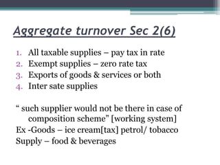 Aggregate turnover Sec 2(6)
1. All taxable supplies – pay tax in rate
2. Exempt supplies – zero rate tax
3. Exports of goods & services or both
4. Inter sate supplies
“ such supplier would not be there in case of
composition scheme” [working system]
Ex -Goods – ice cream[tax] petrol/ tobacco
Supply – food & beverages
 