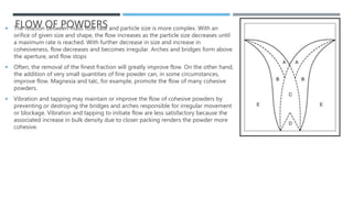 FLOW OF POWDERS
 The relation between mass flow rate and particle size is more complex. With an
orifice of given size and shape, the flow increases as the particle size decreases until
a maximum rate is reached. With further decrease in size and increase in
cohesiveness, flow decreases and becomes irregular. Arches and bridges form above
the aperture, and flow stops
 Often, the removal of the finest fraction will greatly improve flow. On the other hand,
the addition of very small quantities of fine powder can, in some circumstances,
improve flow. Magnesia and talc, for example, promote the flow of many cohesive
powders.
 Vibration and tapping may maintain or improve the flow of cohesive powders by
preventing or destroying the bridges and arches responsible for irregular movement
or blockage. Vibration and tapping to initiate flow are less satisfactory because the
associated increase in bulk density due to closer packing renders the powder more
cohesive.
 