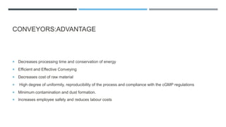 CONVEYORS:ADVANTAGE
 Decreases processing time and conservation of energy
 Efficient and Effective Conveying
 Decreases cost of raw material
 High degree of uniformity, reproducibility of the process and compliance with the cGMP regulations
 Minimum contamination and dust formation.
 Increases employee safety and reduces labour costs
 