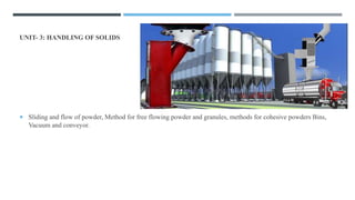 UNIT- 3: HANDLING OF SOLIDS (2 HOURS)
 Sliding and flow of powder, Method for free flowing powder and granules, methods for cohesive powders Bins,
Vacuum and conveyor.
 
