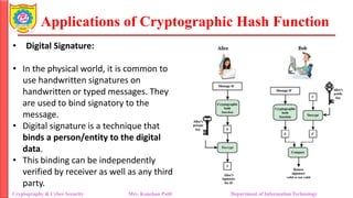 Applications of Cryptographic Hash Function
• Digital Signature:
• In the physical world, it is common to
use handwritten signatures on
handwritten or typed messages. They
are used to bind signatory to the
message.
• Digital signature is a technique that
binds a person/entity to the digital
data.
• This binding can be independently
verified by receiver as well as any third
party.
Cryptography & Cyber Security Mrs. Kanchan Patil Department of Information Technology
 